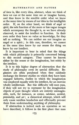 MATHEMATICS AND NATURE 
of horse is, like every idea, abstract, when we think of 
horse we can at the same time see or imagine horses, 
and thus know in the sensible order what we know 
at the same time by means of our idea in the intelligible 
order. If, on the other hand, we think of angel or 
spiritJ the sole function of the more or less vague images 
which accompany the thought is, as we have already 
observed, to assist the intellect to function. In their 
own order they have no value as knowledge, for they 
tell us nothing. We can neither see nor imagine an 
angel or a spirit ; in this case, therefore, we cannot 
at the same time know by our senses the thing we 
know by our intellect. 
It is important to bear in mind that the things 
with which philosophy is primarily concerned belong 
to this second category. They cannot be known 
either by the senses or the imagination, but solely by 
the intellect. 
It is to this higher degree of abstraction that the 
study of philosophy owes its special difficulty. Be-ginners 
are often perplexed when they suddenly 
exchange the literary studies on which they have been 
engaged hitherto, studies in which the imagination 
was employed equally with the intellect, for an exercise 
wholly intellectual. But this difficulty will soon pass, 
if they will not try to represent by the imagination 
objects of pure thought which are entirely unimagin-able, 
such, for instance, as essence, substance, accident, 
potentiality, and act ; a chimerical attempt, which will 
only cause needless headaches and effectually prevent 
them from understanding anything of philosophy. 
If abstraction is indeed such an operation as we 
have described, it follows in the first place that man 
173 
 