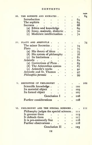 CONTENTS 
m. THE SOPHISTS AND SOCRATES . 
Introduction 
The sophists 
Socrates .... 
(a) Ethics and knowledge 
(b) Irony, maieutic, dialectic 
(c) Moderate intellectualism 
64 
65 
68 
69 
70 
72 
IV. PLATO AND ARISTOTLE . 
The minor Socratics . 
Plato .... 
(a) His theory of ideas . 
(b) His system of philosophy 
(c) Its limitations . 
Aristotle .... 
(a) Corrections of Plato . 
(b) The Aristotelian system 
(c) Aristotle's works 
Aristotle and St. Thomas . 
Philosophia perennis 
74 
75 
75 
78 
81 
82 
83 
87 
92 
97 
99 
V, DEFINITION OF PHILOSOPHY . 
Scientific knowledge . 
Its material object 
Its formal object 
Conclusion I 
Further considerations 
102 
103 
107 
108 
loB 
VI, PHILOSOPHY AND THE SPECIAL SCIENCES 
Philosophy judges the special sciences 
It governs them 
It defends them 
It is pre-eminendy free 
Further observations . 
Conclusion II 
12 
III 
113 
117 
118 
118 
123 
 