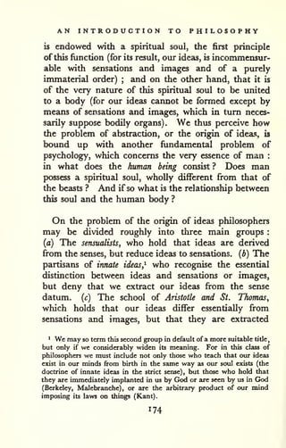 AN INTRODUCTION TO PHILOSOPHY 
is endowed with a spiritual soul, the first principle 
of this function (for its result, our ideas, is incommensur-able 
with sensations and images and of a purely 
immaterial order) ; and on the other hand, that it is 
of the very nature of this spiritual soul to be united 
to a body (for our ideas cannot be formed except by 
means of sensations and images, which in turn neces-sarily 
suppose bodily organs). We thus perceive how 
the problem of abstraction, or the origin of ideas, is 
bound up with another fundamental problem of 
psychology, which concerns the very essence of man : 
in what does the human being consist ? Does man 
possess a spiritual soul, wholly different from that of 
the beasts ? And if so what is the relationship between 
this soul and the human body ? 
On the problem of the origin of ideas philosophers 
may be divided roughly into three main groups : 
(a) The sensualists, who hold that ideas are derived 
from the senses, but reduce ideas to sensations, (b) The 
partisans of innate ideas,^ who recognise the essential 
distinction between ideas and sensations or images, 
but deny that we extract our ideas fi-om the sense 
datum, (c) The school of Aristotle and St. Thomas^ 
which holds that our ideas differ essentially from 
sensations and images, but that they are extracted 
^ We may so term this second group in default of a more suitable title, 
but only if we considerably widen its meaning. For in this class of 
philosophers we must include not only those who teach that our ideas 
exist in our minds from birth in the same way as our soul exists (the 
doctrine of innate ideas in the strict sense), but those who hold that 
they are immediately implanted in us by God or are seen by us in GJod 
(Berkeley, Malebranche), or are the arbitrary product of our mind 
imposing its laws on things (Kant). 
 