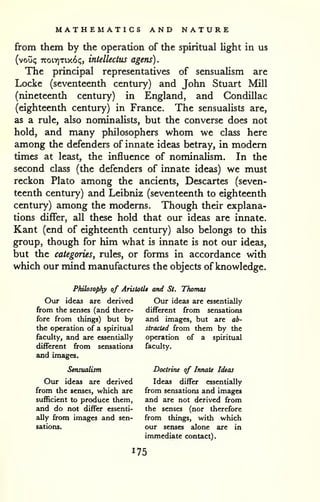 MATHEMATICS AND NATURE 
from them by the operation of the spiritual light in us 
(voiji; noirixiy(.6c„ intellectus agens). 
The principal representatives of sensualism are 
Locke (seventeenth century) and John Stuart Mill 
(nineteenth century) in England, and Condillac 
(eighteenth century) in France. The sensualists are, 
as a rule, also nominalists, but the converse does not 
hold, and many philosophers whom we class here 
among the defenders of innate ideas betray, in modem 
times at least, the influence of nominalism. In the 
second class (the defenders of innate ideas) we must 
reckon Plato among the ancients, Descartes (seven-teenth 
century) and Leibniz (seventeenth to eighteenth 
century) among the modems. Though their explana-tions 
differ, all these hold that our ideas are innate. 
Kant (end of eighteenth century) also belongs to this 
group, though for him what is innate is not our ideas, 
but the categories, rules, or forms in accordance with 
which our mind manufactures the objects of knowledge. 
Philosophy of AristotU and St. Thomas 
Our ideas are derived Our ideas are essentially 
from the senses (and there- different from sensations 
fore from things) but by and images, but are ab-the 
operation of a spiritual stracUd from them by the 
faculty, and are essentially operation of a spiritual 
different from sensations faculty, 
and images. 
Sensualism Doctrine of Innate Ideas 
Our ideas are derived Ideas differ essentially 
from the senses, which are from sensations and images 
sufficient to produce them, and are not derived from 
and do not differ essenti- the senses (nor therefore 
ally from images and sen- from things, with which 
sations. our senses alone are in 
immediate contact). 
 