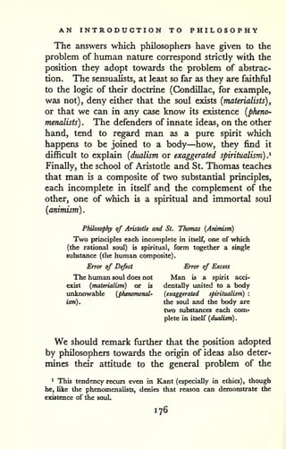 . 
AN INTRODUCTION TO PHILOSOPHY 
The answers which philosophers have given to the 
problem of human nature correspond strictly with the 
position they adopt towards the problem of abstrac-tion. 
The sensualists, at least so far as they are faithful 
to the logic of their doctrine (Gondillac, for example, 
was not), deny either that the soul existe {materialists), 
or that we can in any case know its existence {pheno-menalists) 
. The defenders of innate ideas, on the other 
hand, tend to regard man as a pure spirit which 
happens to be joined to a body—how, they find it 
difficult to explain {dualism or exaggerated spiritualism).^ 
Finally, the school of Aristotle and St. Thomas teaches 
that man is a composite of two substantial principles, 
each incomplete in itself and the complement of the 
other, one of which is a spiritual and immortal soul 
{animism) 
Philosophy of Aristotle and St. Thomas (Animism) 
Two principles each incomplete in itself, one of which 
(the rational soul) is spiritual, form together a single 
substance (the human composite). 
Error of Defect Error of Excess 
The human soul does not Man is a spirit acci-exist 
{materialism) or is dentally united to a body 
unknowable {phenomenal- {exaggerated spiritualism) : 
ism). the soul and the body are 
two substances each com-plete 
in itself {dualism) 
. 
We should remark further that the position adopted 
by philosophers towards the origin of ideas also deter-mines 
their attitude to the general problem of the 
* This tendency recurs even in Kant (especially in ethics), though 
he, like the phenomenalists, denies that reason can demonstrate the / 
existence of the soul. >i 
176 
 