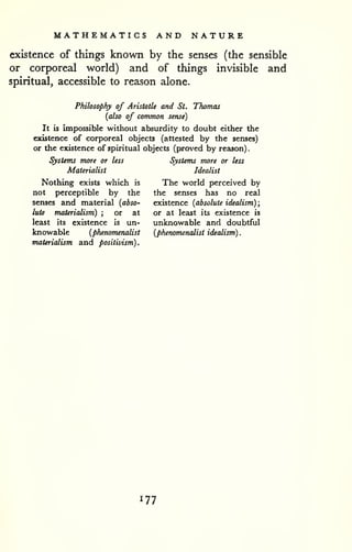 MATHEMATICS AND NATURE 
. 
existence of things known by the senses (the sensible 
or corporeal world) and of things invisible and 
spiritual, accessible to reason alone. 
Philosophy of Aristotle and St. Thomas 
{also of common sense) 
It is impossible without absurdity to doubt either the 
existence of corporeal objects (attested by the senses) 
or the existence of spiritual objects (proved by reason) 
Systems more or less 
Materialist 
Nothing exists which is 
not perceptible by the 
senses and material {abso-lute 
materialism) ; or at 
least its existence is un-knowable 
{phetwmenalist 
materialism and positivism). 
Systems more or less 
Idealist 
The world perceived by 
the senses has no real 
existence {absolute idealism); 
or at least its existence is 
unknowable and doubtful 
{phenomenalist idealism). 
177 
 