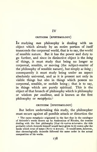 IV 
CRITIGISM (ePISTEMOLOGY) 
In studying man philosophy is dealing with an 
object which already by an entire portion of itself 
transcends the corporeal world, that is to say, the world 
of sensible nature. But it has the power and duty to 
go further, and since its distinctive object is the being 
of things, it must study that being no longer as 
corporeal, sensible, or moving (the subject-matter of 
the philosophy of sensible nature) , but simply as being ; 
consequently it must study being under an aspect 
absolutely universal, and as it is present not only in 
visible things but also in things which possess no 
corporeal, sensible, or mobile being ; that is to say, 
in things which are purely spiritual. This is the 
object of that branch of philosophy which is philosophy 
or wisdom par excellence, and is known as the first 
philosophy or metaphysics.^ 
CRITICISM (ePISTEMOLOGY) 
But before undertaking this study, the philosopher 
must secure against all possible attack or distortion the 
1 The name metaphysics originated in the fact that in the catalogue 
of Aristotle's works drawn up by Andronicus of Rhodes, the treatise 
dealing with the first philosophy (Ilepi rrjs irpuTtp <t>ioao<f>la^, the title 
probably which Aristotle himself would have given to it) comes after the 
books which treat of naturi (Meri tA tpvaiKi). It would seem, however, 
that chronologically Aristotle followed the same order in the actual 
comp>osition of his works. 
178 
 