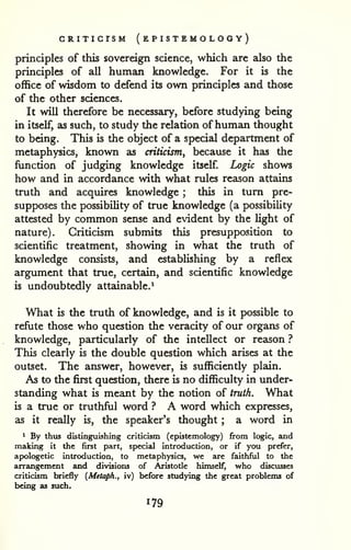 CRITICISM ( EPISTEMOLOGY) 
principles of this sovereign science, which are also the 
principles of all human knowledge. For it is the 
office of wisdom to defend its own principles and those 
of the other sciences. 
It will therefore be necessary, before studying being 
in itself, as such, to study the relation ofhuman thought 
to being. This is the object of a special department of 
metaphysics, known as criticism, because it has the 
function of judging knowledge itself Logic shows 
how and in accordance with what rules reason attains 
truth and acquires knowledge ; this in turn pre-supposes 
the pKDSsibility of true knowledge (a possibility 
attested by common sense and evident by the light of 
nature). Criticism submits this presupposition to 
scientific treatment, showing in what the truth of 
knowledge consists, and establishing by a reflex 
argument that true, certain, and scientific knowledge 
is undoubtedly attainable.^ 
What is the truth of knowledge, and is it possible to 
refiite those who question the veracity of our organs of 
knowledge, particularly of the intellect or reason ? 
This clearly is the double question which arises at the 
outset. The answer, however, is sufficiently plain. 
As to the first question, there is no difficulty in under-standing 
what is meant by the notion of truth. What 
is a true or truthful word ? A word which expresses, 
as it really is, the speaker's thought ; a word in 
1 By thus distinguishing criticism (epistcmology) from logic, and 
making it the first part, special introduction, or if you prefer, 
apologetic introduction, to metaphysics, we are faithful to the 
arrangement and divisions of Aristotle himself, who discusses 
criticism briefly {Metaph., iv) before studying the great problems of 
being as such. 
 