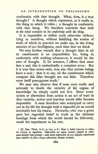 AN INTRODUCTION TO PHILOSOPHY 
conformity with that thought. What, then, is a true 
thought ? A thought which represents, as it really is, 
the thing to which it refers ; a thought in conformity 
with that thing. We therefore conclude that truth 
in the mind consists in its conformity with the thing. 
It is impossible to define truth otherwise without 
lying to ourselves, without falsifying the notion of 
truth of which in practice we make use, in the living 
exercise of our intelligence, each time that we think. 
We may further remark that a thought false in all 
its constituents is an impossibility for, being in 
conformity with nothing whatsoever, it would be the 
zero of thought. If, for instance, I affirm that stones 
have a soul^ this is undoubtedly a complete error. But 
it is true that stones exist, true also that certain beings 
have a soul ; that is to say, all the constituents which 
compose this false thought are not false. Therefore 
error itself presupposes truth. ^ 
We may also observe that if man were really and 
seriously to doubt the veracity of his organs of 
knowledge he simply could not live. Since every 
action or abstention from action is an act of trust in 
that veracity, action and inaction would alike become 
impossible. A man therefore who attempted to carry 
out in his Ufe the thought truth is impossiblefor me would 
inevitably lose his reason. Nietzsche, who was a great 
poet but regarded belief in truth as the ultimate 
bondage from which the world should be deUvered, 
made the experiment to his cost. 
i Cf. Sum. TheoL, ii-ii, q. 172, a. 6 : Sicut se habet bonum in rebus, 
ita verum in cognilione. ImpossibiU est autem inveniri aliquid in rebus, 
quod totaliter bono privetur : unde etiam impossibile est esse aliquam cogrdtionem 
quae totaliter sit falsa absque admixtione alicujus veritatis. 
180 
 