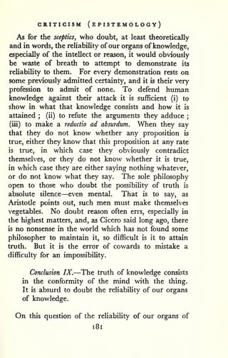 CRITICISM (ePISTEMOLOGY) 
As for the sceptics, who doubt, at least theoretically 
and in words, the reliability of our organs of knowledge, 
especially of the intellect or reason, it would obviously 
be waste of breath to attempt to demonstrate its 
reliability to them. For every demonstration rests on 
some previously admitted certainty, and it is their very 
profession to admit of none. To defend human 
knowledge against their attack it is sufficient (i) to 
show in what that knowledge consists and how it is 
attained ; 
(ii) to refute the arguments they adduce ; 
(iii) to make a reductio ad absurdum. When they say 
that they do not know whether any proposition is 
true, either they know that this proposition at any rate 
is true, in which case they obviously contradict 
themselves, or they do not know whether it is true, 
in which case they are either saying nothing whatever, 
or do not know what they say. The sole philosophy 
open to those who doubt the possibility of truth is 
absolute silence—even mental. That is to say, as 
Aristotle points out, such men must make themselves 
vegetables. No doubt reason often errs, especially in 
the highest matters, and, as Cicero said long ago, there 
is no nonsense in the world which has not found some 
philosopher to maintain it, so difficult is it to attain 
truth. But it is the error of cowards to mistake a 
difficulty for an impossibihty. 
Conclusion IX.—The truth of knowledge consists 
in the conformity of the mind with the thing. 
It is absurd to doubt the reliability of our organs 
of knowledge. 
On this question of the reliability of our organs of 
i8i 
 