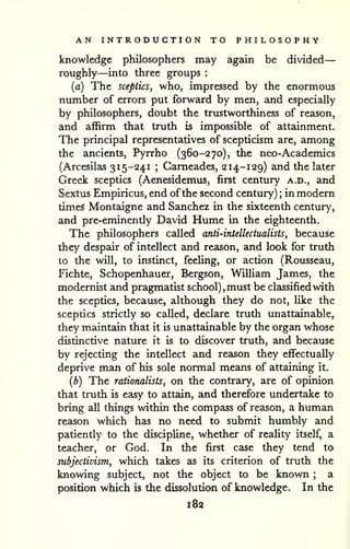AN INTRODUCTION TO PHILOSOPHY 
knowledge philosophers may again be divided 
— 
roughly—into three groups : 
{a) The sceptics, who, impressed by the enormous 
number of errors put forward by men, and especially 
by philosophers, doubt the trustworthiness of reason, 
and affirm that truth is impossible of attainment. 
The principal representatives of scepticism are, among 
the ancients, Pyrrho (360-270), the neo-Academics 
(Arcesilas 315-241 ; Cameades, 214-129) and the later 
Greek sceptics (Aenesidemus, first century a.d., and 
Sextus Empiricus, end of the second century) ; in modern 
times Montaigne and Sanchez in the sixteenth century, 
and pre-eminently David Hume in the eighteenth. 
The philosophers called anti-intellectualists, because 
they despair of intellect and reason, and look for truth 
to the will, to instinct, feeling, or action (Rousseau, 
Fichte, Schopenhauer, Bergson, William James, the 
modernist and pragmatist school), must be classified with 
the sceptics, because, although they do not, like the 
sceptics strictly so called, declare truth unattainable, 
they maintain that it is unattainable by the organ whose 
distinctive nature it is to discover truth, and because 
by rejecting the intellect and reeison they effectually 
deprive man of his sole normal means of attaining it. 
(b) The rationalists, on the contrary, are of opinion 
that truth is easy to attain, and therefore undertake to 
bring all things within the compass of reason, a human 
reason which has no need to submit humbly and 
patiently to the discipline, whether of reaUty itself, a 
teacher, or God. In the first case they tend to 
subjectivism, which takes as its criterion of truth the 
knowing subject, not the object to be known ; a 
position which is the dissolution of knowledge. In the 
182 
 