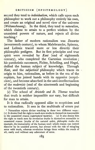 . 
CRITICISM ( EPISTEMO logy) 
second they tend to individualism, which calls upon each 
philosopher to work out a philosophy entirely his own, 
and create an original and novel view of the universe 
{Weltanschauung). In the third, they tend to naturalism^ 
which claims to attain to a perfect wisdom by the 
unassisted powers of nature, and rejects all divine 
teaching.^ 
The father of modem rationalism was Descartes 
(seventeenth century) , to whom Malebranche, Spinoza, 
and Leibniz traced more or less directly their 
philosophic pedigree. But its first principles and true 
spirit were revealed by Kant (end of eighteenth 
century), who completed the Cartesian revolution ; 
his pantheistic successors, Fichte, Schelling, and Hegel, 
deified the human subject of knowledge. Through 
Kant, and the subjectivist philosophy which traces its 
origin to him, rationaUsm, as before in the era of the 
sophists, has joined hands with its opposite (scepti-cism), 
and become absorbed in the anti-intellectualism 
of the modernists (end of the nineteenth and beginning 
of the twentieth century) 
{c) The school of Aristotle and St. Thomas teaches 
that truth is neither impossible nor easy, but difficult 
for man to attain. 
It is thus radically opposed alike to scepticism and 
to rationalism. It sees in the multitude of errors put 
1 Naturalism rejects divine teaching in these two different ways : 
( 
I ) It denies God the right to teach men truths in themselves inaccessible 
to the unassisted reason {supernatural mysteries). (2) It also denies him 
the right to teach men by revelation truths in themselves accessible to 
unassisted reason (truths of the natural order, philosophic truths—for 
example, the immortality of the human soul) which reason can indeed 
discover by its unaided powers, but always with the risk of mingling 
error with truth, whereas revelation brings them within the reach of 
all, easily and without any admixture of error. 
183 
 