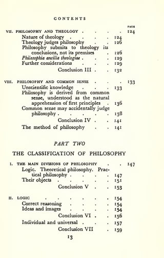 CONTENTS 
VII. PHILOSOPHY AND THEOLOGY . . . . I24 
Nature of theology . . . . 1 24 
Theology judges philosophy . .126 
Philosophy submits to theology its 
conclusions, not its premises . 126 
Philosophia ancilla theologiae . . .129 
Further considerations . . .129 
Conclusion III . -132 
VUI. PHILOSOPHY AND COMMON SENSE . . '133 
Unscientific knowledge . . -133 
Philosophy is derived from common 
sense, understood as the natural 
apprehension of first principles . 136 
Common sense may accidentally judge 
philosophy . . . . .138 
Conclusion IV . . 141 
The method of philosophy . . 141 
PART TWO 
THE CLASSIFICATION OF PHILOSOPHY 
I. THE MAIN DIVISIONS OF PHILOSOPHY . 
Logic. Theoretical philosophy. Prac 
tical philosophy .... . 
147 
Their objects 151 
Conclusion V . 153 
II. LOGIC 154 
Correct reasoning 
Ideas and images 
154 
154 
Conclusion VI . 156 
Individual and universal . 157 
Conclusion VII ^59 
147 
13 
 
