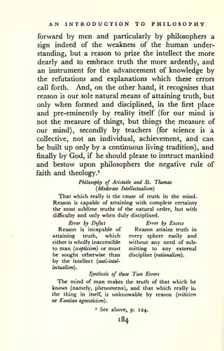 AN INTRODUCTION TO PHILOSOPHY 
forward by men and particularly by philosophers a 
sign indeed of the weakness of the human under-standing, 
but a reason to prize the intellect the more 
dearly and to embrace truth the more ardently, and 
an instrument for the advancement of knowledge by 
the refutations and explanations which these errors 
call forth. And, on the other hand, it recognises that 
reason is our sole natural means of attaining truth, but 
only when formed and disciplined, in the first place 
and pre-eminently by reality itself (for our mind is 
not the measure of things, but things the measure of 
our mind), secondly by teachers (for science is a 
collective, not an individual, achievement, and can 
be built up only by a continuous living tradition), and 
finally by God, if he should please to instruct mankind 
and bestow upon philosophers the negative rule of 
faith and theology.* 
Philosophy of Aristotle and St, Thomas 
{Moderate Intellectualism) 
That which really is the cause of truth in the mind. 
Reason is capable of attaining with complete certainty 
the most sublime truths of the natural order, but with 
difficulty and only when duly disciplined. 
Error by Defect Error by Excess 
Reason is incapable of Reason attains truth in 
attaining truth, which every sphere easily and 
either is wholly inaccessible without any need of sub-to 
man (scepticism) or must mitting to any external 
be sought otherwise than discipline (rationalism). 
by the intellect (anti-intel-lectualism). 
Synthesis of these Two Errors 
The mind of man makes the truth of that which he 
knows (namely, phenomena), and that which really is, 
the thing in itself, is unknowable by reason (criticism 
or Kantian agnosticism). 
1 See above, p. 124. 
184 
 