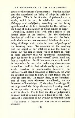 AN INTRODUCTION TO PHILOSOPHY 
causes or the sciences of phenomena. But the intellect 
can also apprehend the being of things in their first 
principles. This is the function of philosophy as a 
whole, which in turn is subdivided into natural 
philosophy and metaphysics^ according as the being 
apprehended in its first principles by the intellect is 
the being of bodies as such or being simply as being. 
Psychology indeed deals with this question of the 
formal object of the intellect. But the distinctive 
function of criticism is to make clear that the being 
with which we are here concerned is indeed the actual 
being of things, which exists in them independently of 
the knowing mind. To maintain on the contrary 
that the object of our intellect is not the being of 
things but the idea of being which it forms in itself, 
or more generally that we apprehend immediately 
only our ideas,' is to deliver oneself bound hand and 
foot to scepticism. For if that were the case, it would 
be impossible for our mind under any circumstances 
to conform itself to that which really is, and truth 
would therefore be unattainable. Moreover, the 
intellect would stand convicted of falsehood, for what 
the intellect professes to know is what things arc, not 
what its ideas are. In reality ideas, as the conscious-ness 
of every man witnesses immediately, are our 
instruments of knowledge. If, therefore, knowledge did 
not apprehend the things themselves, knowing would 
be an operation or activity without end or object, 
which is absurd. For to form an idea or judgment is 
to know, just as to make use of a knife is to cut. And, 
just as it is impossible to cut without cutting something 
1 The doctrine of Descartes and after him of all subjective 
philosophy. 
1 86 
 