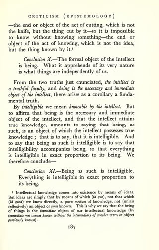 — 
CRITICISM (e PISTEMO LO G y) 
—the end or object of the act of cutting, which is not 
the knife, but the thing cut by it—so it is impossible 
to know without knowing something—the end or 
object of the act of knowing, which is not the idea, 
but the thing known by it.^ 
Conclusion X.—The formal object of the intellect 
is being. What it apprehends of its very nature 
is what things are independently of us. 
From the two truths just enunciated, the intellect is 
a truthful faculty, and being is the necessary and immediate 
object of the intellect, there arises as a corollary a funda-mental 
truth. 
By intelligible we mean knowable by the intellect. But 
to affirm that being is the necessary and immediate 
object of the intellect, and that the intellect attains 
true knowledge, amounts to saying that being, as 
such, is an object of which the intellect possesses true 
knowledge ; that is to say, that it is intelligible. And 
to say that being as such is intelligible is to say that 
intelligibihty accompanies being, so that everything 
is inteUigible in exact proportion to its being. We 
therefore conclude 
Conclusion XL—Being as such is intelligible. 
Everything is intelligible in exact proportion to 
its being. 
* Intellectual knowledge comes into existence by means of ideas. 
But ideas are simply that by means of which {id quo), not that which 
{id quod) we know directly, a pure medium of knowledge, not (unless 
reflexively) an object or term known. This is why we say that the being 
of things is the immediate object of our intellectual knowledge (by 
immediate we mean known without the intermediary of another term or object 
pTiviously known). 
187 
 
