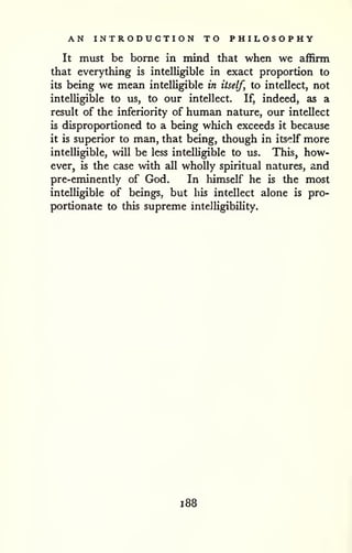 AN INTRODUCTION TO PHILOSOPHY 
It must be borne in mind that when we affirm 
that everything is intelligible in exact proportion to 
its being we mean intelligible in itself, to intellect, not 
intelUgible to us, to our intellect. If, indeed, as a 
result of the inferiority of human nature, our intellect 
is disproportioned to a being which exceeds it because 
it is superior to man, that being, though in itself more 
intelhgible, will be less intelUgible to us. This, how-ever, 
is the case with all wholly spiritual natures, and 
pre-eminently of God. In himself he is the most 
intelligible of beings, but his intellect alone is pro-portionate 
to this supreme intelligibility. 
1 88 
 
