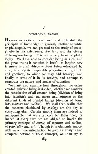 ONTOLOGY : ESSENCE 
Having in criticism examined and defended the 
principles of knowledge in general, whether scientific 
or philosophic, we can proceed to the study of meta-physics 
in the strict sense, that is to say, the science 
of being qua being. This is the very heart of philo-sophy. 
We have now to consider being as such, and 
the great truths it contains in itself; to inquire how 
it enters into all things without being exhausted by 
any ; to study its inseparable properties, unity, truth, 
and goodness, to which we may add beauty ; and 
finally to treat of it in its activity, and attempt to 
penetrate the nature and modes of causation. 
We must also examine how throughout the entire 
created universe being is divided, whether we consider 
the constitution of all created being (division of being 
into potentiality and act^ essence and existence) or the 
different kinds of created beings (division of being 
into substance and accident). We shall then realise that 
the concepts elucidated by ontology are the key to 
everything else. Certain among them are indeed so 
indispensable that we must consider them here, for 
indeed at every turn we are obliged to invoke the 
primary concepts of essence, of substance and accident, 
oi potentiality and act. Though it is obviously impos-sible 
in a mere introduction to give an analysis and 
complete defence of these concepts, we shall try to 
189 
 