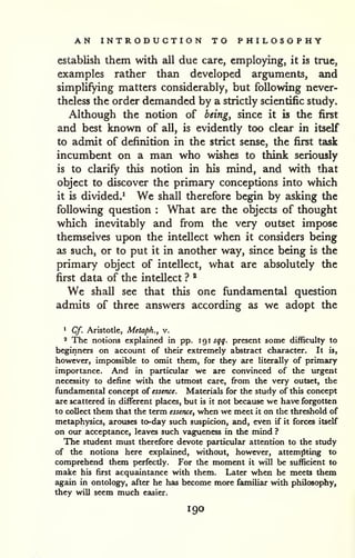 AN INTRODUCTION TO PHILOSOPHY 
establish them with all due care, employing, it is true, 
examples rather than developed arguments, and 
simplifying matters considerably, but following never-theless 
the order demanded by a strictly scientific study. 
Although the notion of being, since it is the first 
and best known of all, is evidently too clear in itself 
to admit of definition in the strict sense, the first task 
incumbent on a man who wishes to think seriously 
is to clarify this notion in his mind, and with that 
object to discover the primary conceptions into which 
it is divided.' We shall therefore begin by asking the 
following question : What are the objects of thought 
which inevitably and from the very outset impose 
themselves upon the intellect when it considers being 
as such, or to put it in another way, since being is the 
primary object of intellect, what are absolutely the 
first data of the intellect ? * 
We shall see that this one fundamental question 
admits of three answers according as we adopt the 
1 Cf. Aristotle, Metapk., v. 
' The notions explained in pp. 1 9 1 sqq. present some difficulty to 
beginners on account of their extremely abstract character. It is, 
however, impossible to omit them, for they are literally of primary 
importance. And in particular we are convinced of the urgent 
necessity to define with the utmost care, from the very outset, the 
fundamental concept of essence. Materials for the study of this concept 
are scattered in different places, but is it not because we have forgotten 
to collect them that the term essence, when we meet it on the threshold of 
metaphysics, arouses to-day such suspicion, and, even if it forces itself 
on our acceptance, leaves such vagueness in the mind ? 
The student must therefore devote particular attention to the study 
of the notions here explained, without, however, attemjiting to 
comprehend them perfectly. For the moment it will be sufficient to 
make his first acquaintance with them. Later when he meets them 
again in ontology, after he has become more familiar with philosophy, 
they will seem much easier. 
190 
 