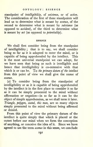 ontology: essence 
. 
standpoint of intelligibility, of existence, or of action. 
The consideration of the first of these standpoints will 
lead us to determine what is meant by essence, of the 
second to determine what is meant by substance (as 
opposed to accident), of the third to determine what 
is meant by act (as opposed to potentiality) 
ESSENCE 
We shall first consider being from the standpoint 
of intelligibility ; that is to say, we shall consider 
being so far as it is adapted to enter the mind, or is 
capable of being apprehended by the intellect. This 
is the most universal standpoint we can adopt, for 
we have seen that being as such is intelligible and 
hence that intelligibility is co-extensive with that 
which is or can be. To the primary datum of the intellect 
from this point of view we shall give the name of 
essence. 
(a) To consider being from the standpoint of 
intelUgibiUty or as it is capable of being apprehended 
by the intellect is in the first place to consider it so far 
as it can be simply presented to the mind without 
affirmation or negation—in so far as it can be the 
object of simple apprehension, as we shall term it later. 
Triangle, polygon, seated, this man, are so many objects 
simply presented to the mind without being affirmed 
or denied. 
From this point of view the primary datum of the 
intellect is quite simply that which is placed at tlie 
outset before our mind when we form the conception 
of anything, or conceive the idea of it. Since we have 
agreed to use the term essence in this sense, we conclude 
191 
 