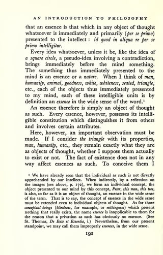 AN INTRODUCTION TO PHILOSOPHY 
that an essence is that which in any object of thought 
whatsoever is immediately and primarily {per se primo) 
presented to the intellect : id quod in aliqua re per se 
primo intelligitur. 
Every idea whatsoever, unless it be, like the idea of 
a square circle, a pseudo-idea involving a contradiction, 
brings immediately before the mind something. 
The something thus immediately presented to the 
mind is an essence or a nature. When I think of man, 
humanity, animal, goodness, white, whiteness, seated, triangle, 
etc., each of the objects thus immediately presented 
to my mind, each of these intelligible units is by 
definition an essence in the wide sense of the word.^ 
An essence therefore is simply an object of thought 
as such. Every essence, however, possesses its intelli-gible 
constitution which distinguishes it from others 
and involves certain attributes. 
Here, however, an important observation must be 
made. If I consider the triangle with its properties, 
man, humanity, etc., they remain exactly what they are 
as objects of thought, whether I suppose them actually 
to exist or not. The fact of existence does not in any 
way affect essences as such. To conceive them I 
1 We have already seen that the individual as such is not directly 
apprehended by our intellect. When indirectly, by a reflection on 
the images (see above, p. 172), we form an individual concept, the 
object presented to our mind by this concept, Peter, this man, this tree, 
is abo, so far as it is an object of thought, an essence in the wide sense 
of the term. That is to say, the concept of essence in the wide sense 
must be extended even to individual objects of thought. As for those 
conceptual beings {blindness, for example, or nothingness) which present 
nothing that really exists, the name essence is inapplicable to them for 
the reason that a privation as such has obviously no essence. (See 
St. Thomas, De Ente et Essentia, i.) Nevertheless, from our present 
standpoint, we may call them improperly essences, in the wide sense. 
192 
 