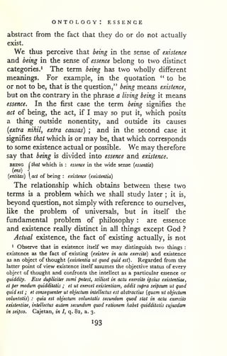 ontology: essence 
abstract from the fact that they do or do not actually 
exist. 
We thus perceive that being in the sense of existence 
and being in the sense of essence belong to two distinct 
categories.^ The term being has two wholly different 
meanings. For example, in the quotation "to be 
or not to be, that is the question," being means existence^ 
but on the contrary in the phrase a living being it means 
essence. In the first case the term being signifies the 
act of being, the act, if I may so put it, which posits 
a thing outside nonentity, and outside its causes 
{extra nihil, extra causas) ; and in the second case it 
signifies that which is or may be, that which corresponds 
to some existence actual or possible. We may therefore 
say that being is didded into essence and existence. 
BEING (that which is : essence in the wide sense (essentia) 
(ens)  
{entitas) act of being : existence (existentia) 
The relationship which obtains between these two 
terms is a problem which we shall study later ; it is, 
beyond question, not simply with reference to ourselves, 
Uke the problem of universals, but in itself the 
fundamental problem of philosophy : are essence 
and existence really distinct in all things except God ? 
Actual existence, the fact of existing actually, is not 
^ Observe that in existence itself we may distinguish two things : 
existence as the fact of existing {existere in actu exercito) and existence 
as an object of thought {existentia ut quod quid est) . Regarded from the 
latter point of view existence itself assumes the objective status of every 
object of thought and confronts the intellect as a particular essence or 
quiddity. Esse dupliciter sumi potest, scilicet in actu exercito ipsius existentiae, 
et per modum quidditatis ; et ut exercet existentiam, addit supra seipsum ut quod 
quid est ; et consequenter ut objectutji intellectus est abstractius {quam ut objectum 
voluntatis) : quia est objectum voluntatis secundum quod stat in actu exercito 
existentiae, intellectus autem secundum quod rationem habet quidditatis cujusdam 
in seipso. Cajetan, in I, q. 8a, a. 3. 
 