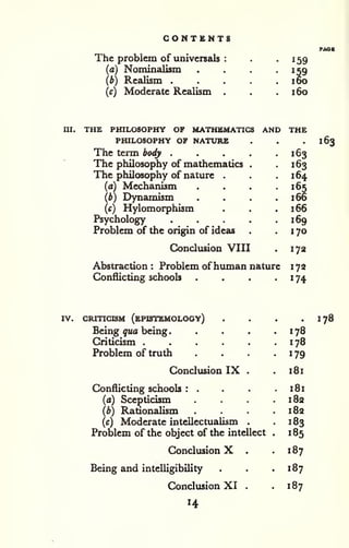 CONTENTS 
The problem of universals 
(a) Nominalism 
(b) ReaUsm . 
(c) Moderate Realism 
159 
159 
160 
160 
III. THE PHILOSOPHY OF MATHEMATICS AND THE 
PHILOSOPHY OF NATURE 
The term body . 
The philosophy of mathematics 
The philosophy of nature 
(a) Mechanism 
(b) Dynamism 
(c) Hylomorphism 
Psychology 
Problem of the origin of ideas 
Conclusion VIII 
. 163 
• 163 
164 
. 166 
. 166 
169 
. 170 
Abstraction : Problem ofhuman nature 
Conflicting schools .... 
172 
172 
174 
163 
IV. CRITICISM (ePISTEMOLOOY) 
Being qua being 
. 
Criticism .... 
Problem of truth 
Conclusion IX 
Conflicting schools : . 
(a) Scepticism 
(b) Rationalism 
(c) Moderate intellectualism 
Problem of the object of the intellect 
Conclusion X . 
Being and intelligibility 
Conclusion XI . 
14 
178 
178 
179 
181 
181 
182 
182 
183 
185 
187 
187 
187 
178 
 
