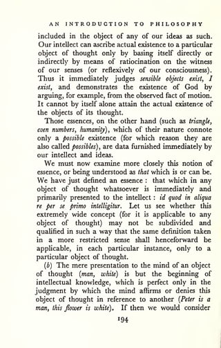AN INTRODUCTION TO PHILOSOPHY 
included in the object of any of our ideas as such. 
Our intellect can ascribe actual existence to a particular 
object of thought only by basing itself directly or 
indirectly by means of ratiocination on the witness 
of our senses (or reflexively of our consciousness). 
Thus it immediately judges sensible objects exist, I 
exist, and demonstrates the existence of God by 
arguing, for example, from the observed fact of motion. 
It cannot by itself alone attain the actual existence of 
the objects of its thought. 
Those essences, on the other hand (such as triangle, 
even numbers, humanity), which of their nature connote 
only a possible existence (for which reason they are 
also called possibles) , are data furnished immediately by 
our intellect and ideas. 
We must now examine more closely this notion of 
essence, or being understood as that which is or can be. 
We have just defined an essence : that which in any 
object of thought whatsoever is immediately and 
primarily presented to the intellect : id quod in aliqua 
re per se primo intelligitur. Let us see whether this 
extremely wide concept (for it is applicable to any 
object of thought) may not be subdivided and 
qualified in such a way that the same definition taken 
in a more restricted sense shall henceforward be 
applicable, in each particular instance, only to a 
particular object of thought. 
{b) The mere presentation to the mind of an object 
of thought {man, white) is but the beginning of 
intellectual knowledge, which is perfect only in the 
judgment by which the mind affirms or denies this 
object of thought in reference to another {Peter is a 
man, this flower is white). If then we would consider 
194 
 