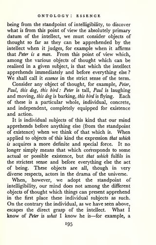 ontology: essence 
being from the standpoint of intelligibility, to discover 
what is from this point of view the absolutely primary 
datum of the intellect, we must consider objects of 
thought so far as they can be apprehended by the 
intellect when it judges, for example when it affirms 
that Peter is a man. From this point of view which, 
among the various objects of thought which can be 
realised in a given subject, is that which the intellect 
apprehends immediately and before everything else ? 
We shall call it essence in the strict sense of the term. 
Consider any object of thought, for example, Peter, 
Paul, this dog, this bird: Peter is tall, Paul is laughing 
and moving, this dog is barking, this bird is flying. Each 
of these is a particular whole, individual, concrete, 
and independent, completely equipped for existence 
and action. 
It is individual subjects of this kind that our mind 
apprehends before anything else (from the standpoint 
of existence) when we think of that which is. When 
applied to objects of this kind the expression that which 
is acquires a more definite and special force. It no 
longer simply means that which corresponds to some 
actual or possible existence, but that which fulfils in 
the strictest sense and before everything else the act 
of being. These objects are all, though in very 
diverse respects, actors in the drama of the universe. 
When, however, we adopt the standpoint of 
intelligibility, our mind does not among the different 
objects of thought which things can present apprehend 
in the first place these individual subjects as such. 
On the contrary the individual, as we have seen above, 
escapes the direct grasp of the intellect. What I 
know of Peter is what I know he is—for example, a 
195 
 