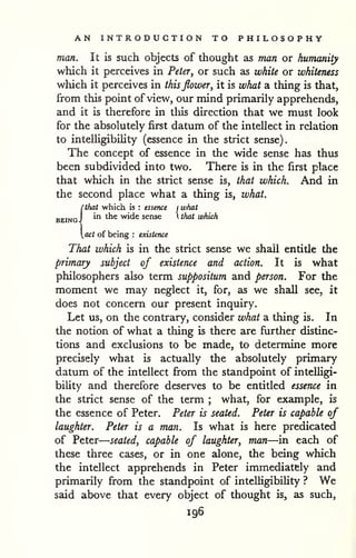 — 
AN INTRODUCTION TO PHILOSOPHY 
man. It is such objects of thought as man or humanity 
which it perceives in Peter, or such as white or whiteness 
which it perceives in thisflower, it is what a thing is that, 
from this point of view, our mind primarily apprehends, 
and it is therefore in tliis direction that we must look 
for the absolutely first datum of the intellect in relation 
to intelligibility (essence in the strict sense). 
The concept of essence in the wide sense has thus 
been subdivided into two. There is in the first place 
that which in the strict sense is, that which. And in 
the second place what a thing is, what. 
{that which is : essence j what 
in the wide sense  that which 
act of being : existence 
That which is in the strict sense we shall entitle the 
primary subject of existence and action. It is what 
philosophers also term suppositum and person. For the 
moment we may neglect it, for, as we shall see, it 
does not concern our present inquiry. 
Let us, on the contrary, consider what a thing is. In 
the notion of what a thing is there are further distinc-tions 
and exclusions to be made, to determine more 
precisely what is actually the absolutely primary 
datum of the intellect from the standpoint of intelHgi-bility 
and therefore deserves to be entitled essence in 
the strict sense of the term ; what, for example, is 
the essence of Peter. Peter is seated. Peter is capable of 
laughter. Peter is a man. Is what is here predicated 
of Peter 
seated, capable of laughter, man—in each of 
these three cases, or in one alone, the being which 
the intellect apprehends in Peter immediately and 
primarily from the standpoint of intelligibility ? We 
said above that every object of thought is, as such, 
196 
 