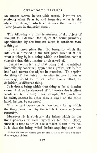 ontology: essence 
an essence {essence in the wide sense). Now we are 
studying what Peter is, and inquiring what is the 
object of thought which constitutes the essence of 
Peter {essence in the strict sense). 
The following are the characteristics of the object of 
thought thus defined, that is, of the being primarily 
apprehended by the intellect when it considers what 
a thing is. 
It is at once plain that the being to which the 
intellect is directed in the first place when it thinks 
what a thing is, is a being which the intellect cannot 
conceive that thing lacking or deprived of. 
It is in fact in terms of that being that the intellect 
immediately conceives, apprehend?, grasps, sets before 
itself and names the object in question. To deprive 
the thing of that being, or to alter its constitution in 
any way, would be to set before the intellect, by 
definition, a different thing. 
It is thus a being which that thing so far as it exists 
cannot lack or be deprived of (otherwise the intellect 
would not be truthful). For example, Peter, so far as 
he exists, cannot be other than a man ; on the other 
hand, he can be not seated. 
The being in question is therefore a being which 
the thing considered by the intellect is necessarily and 
immutably. 
Moreover, it is obviously the being which in the 
thing possesses primary importance for the intellect, 
since it is that to which the intellect is first directed. 
It is thus the being which before anything else ^ the 
It Is plain that the word before denotes in this connection a priority 
of nature, not of time. 
 
