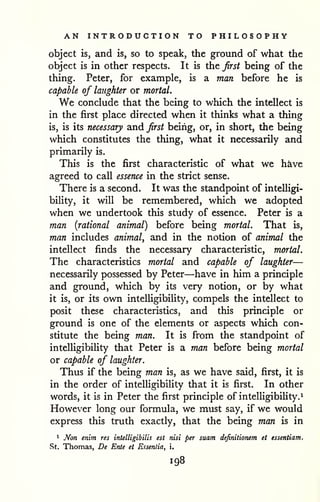 AN INTRODUCTION TO PHILOSOPHY 
object is, and is, so to speak, the ground of what the 
object is in other respects. It is the first being of the 
thing. Peter, for example, is a man before he is 
capable of laughter or mortal. 
We conclude that the being to which the intellect is 
in the first place directed when it thinks what a thing 
is, is its necessary and first being, or, in short, the being 
which constitutes the thing, what it necessarily and 
primarily is. 
This is the first characteristic of what we h^ve 
agreed to call essence in the strict sense. 
There is a second. It was the standpoint of intelligi-bility, 
it will be remembered, which we adopted 
when we undertook this study of essence. Peter is a 
man {rational animal) before being mortal. That is, 
man includes animal, and in the notion of animal the 
intellect finds the necessary characteristic, mortal. 
The characteristics mortal and capable of laughter— 
necessarily possessed by Peter—have in him a principle 
and ground, which by its very notion, or by what 
it is, or its own intelligibiUty, compels the intellect to 
posit these characteristics, and this principle or 
ground is one of the elements or aspects which con-stitute 
the being man. It is from the standpoint of 
intelligibility that Peter is a man before being mortal 
or capable of laughter. 
Thus if the being man is, as we have said, first, it is 
in the order of intelligibility that it is first. In other 
words, it is in Peter the first principle of intelligibility.^ 
However long our formula, we must say, if we would 
express this truth exactly, that the being man is in 
1 Non enim res intelligibUis est nisi per suam definitionem et essentiam, 
St. Thomas, De Ente et Essentia, i. 
198 
 