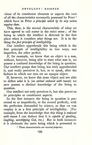ontology: essence 
virtue of its constituent elements or aspects the root 
of all the characteristics necessarily possessed by Peter ^ 
which have in Peter a principle which by its very notion 
requires them. 
This, then, is the second characteristic of what we 
have agreed to call essence in the strict sense ; of the 
being to which the intellect is directed in the first 
place when it considers what things are. It is in the 
thing the first principle of intelligibility. 
Our intellect apprehends this being which is the 
first principle of intelligibility in two ways, one 
imperfect, the other perfect. 
If, for example, we know that an object is a man, 
without, however, being able to state what man is, we 
possess a confused knowledge of the being in question. 
Our intellect grasps that being, has truly apprehended 
it, and really perceives it, but, so to speak, after the 
fashion in which our eyes see an opaque object. 
If, however, we know this same object and are able 
to define what it is {an animal endowed with reason) we 
now possess a distinct knowledge of the being in 
question. 
Our intellect not only perceives it, but also perceives 
its principles or constituent aspects. 
In the first instance the being in question is pre-sented 
to us imperfectly, in the second perfectly, with 
the perfection demanded by science, so that we can 
employ it as a first principle of intelligibility. (For 
example, from the knowledge that this thing is endowed 
with reason I can deduce that it is capable of speaking, 
laughing, worshipping God, etc.) But in both instances 
it is obviously the same being which is presented to 
1 These characteristics are termed properties. 
 