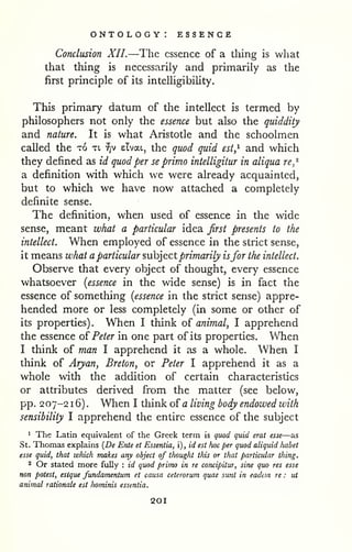 ontology: essence 
Conclusion XII.—The essence of a thing is what 
that thing is necessarily and primarily as the 
first principle of its intelUgibility. 
This primary datum of the intellect is termed by 
philosophers not only the essence but also the quiddity 
and nature. It is what Aristotle and the schoolmen 
called the to xt, ^v elvat, the quod quid est,^ and which 
they defined as id quod per se primo intelligitur in aliqua re,'^ 
a definition with which we were already acquainted, 
but to which we have now attached a completely 
definite sense. 
The definition, when used of essence in the wide 
sense, meant what a particular idea first presents to the 
intellect. When employed of essence in the strict sense, 
it means what a particular ?,ih]tct primarily isfor the intellect. 
Observe that every object of thought, every essence 
whatsoever [essence in the wide sense) is in fact the 
essence of something [essence in the strict sense) appre-hended 
more or less completely (in some or other of 
its properties) . When I think of animal, I apprehend 
the essence of^ Peter in one part of its properties. When 
I think of man I apprehend it as a whole. When I 
think of Aryan, Breton, or Peter I apprehend it as a 
whole with the addition of certain characteristics 
or attributes derived from the matter (see below, 
pp. 207-2 1 6) . When I think of a living body endowed with 
sensibility I apprehend the entire essence of the subject 
1 The Latin equivalent of the Greek term is quod quid erat esse—as 
St. Thomas explains {De Ente et Essentia, i), id est Iwc per quod aliquid habet 
esse quid, that which makes any object of thought this or that particular thing. 
2 Or stated more fully : id quod primo in re concipitur, sine quo res esse 
non potest, esique fundamentum et causa ceterorum quae sunt in eadein re : ut 
animal rationale est hominis essentia. 
201 
 