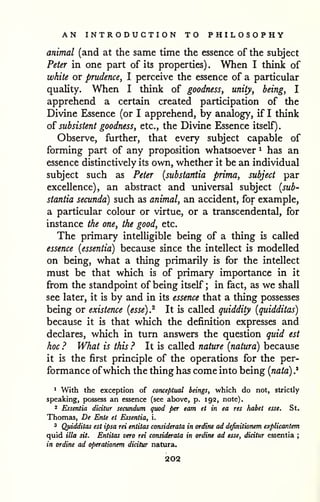 AN INTRODUCTION TO PHILOSOPHY 
animal (and at the same time the essence of the subject 
Peter in one part of its properties) . When I think of 
white or prudence, I perceive the essence of a particular 
quality. When I think of goodness, unity, being, I 
apprehend a certain created participation of the 
Divine Essence (or I apprehend, by analogy, if I think 
of subsistent goodness, etc., the Divine Essence itself). 
Observe, further, that every subject capable of 
forming part of any proposition whatsoever ^ has an 
essence distinctively its own, whether it be an individual 
subject such as Peter {substantia prima, subject par 
excellence), an abstract and universal subject {sub-stantia 
secunda) such as animal, an accident, for example, 
a particular colour or virtue, or a transcendental, for 
instance the one, the good, etc. 
The primary intelligible being of a thing is called 
essence {essentia) because since the intellect is modelled 
on being, what a thing primarily is for the intellect 
must be that which is of primary importance in it 
from the standpoint of being itself ; in fact, as we shall 
see later, it is by and in its essence that a thing possesses 
being or existence {esse).^ It is called quiddity {quidditas) 
because it is that which the definition expresses and 
declares, which in turn answers the question quid est 
hoc ? What is this ? It is called nature {natura) because 
it is the first principle of the operations for the per-formance 
ofwhich the thing has come into being {nata) .* 
1 With the exception of conceptual beings, which do not, strictly 
speaking, possess an essence (see above, p. 192, note). 
2 Essentia dicitur secundum quod per earn et in ea res habet esse. St. 
Thomas, De Ente et Essentia, i. 
3 Qjtidditas est ipsa rei entitas considerata in ordine ad definitionem explicantem 
quid ilia sit. Entitas vera rei considerata in ordiru ad esse, dicitur essentia ; 
in ordine ad operationem dicitur natura. 
202 
 