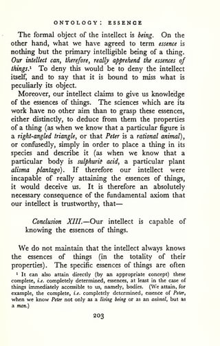 — 
ontology: essence 
The formal object of the intellect is being. On the 
other hand, what we have agreed to term essence is 
nothing but the primary intelligible being of a thing. 
Our intellect can, therefore, really apprehend the essences of 
things.^ To deny this would be to deny the intellect 
itself, and to say that it is bound to miss what is 
peculiarly its object. 
Moreover, our intellect claims to give us knowledge 
of the essences of things. The sciences which are its 
work have no other aim than to grasp these essences, 
either distinctly, to deduce from them the properties 
of a thing (as when we know that a particular figure is 
a right-angled triangle, or that Peter is a rational animal), 
or confusedly, simply in order to place a thing in its 
species and describe it (as when we know that a 
particular body is sulphurid acid, a particular plant 
alisma plantago). If therefore our intellect were 
incapable of really attaining the essences of things, 
it would deceive us. It is therefore an absolutely 
necessary consequence of the fundamental axiom that 
our intellect is trustworthy, that 
Conclusion XIII.—Our intellect is capable of 
knowing the essences of things. 
We do not maintain that the intellect always knows 
the essences of things (in the totaUty of their 
properties). The specific essences of things are often 
1 It can also attain directly (by an appropriate concept) these 
complete, i.e. completely determined, essences, at least in the case of 
things immediately accessible to us, namely, bodies. (We attain, for 
example, the complete, i.e. completely determined, essence of Peter, 
when we know Peter not only as a living being or as an animal, but as 
a man.) 
203 
 