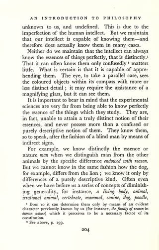 AN INTRODUCTION TO PHILOSOPHY 
unknown to us, and undefined. This is due to the 
imperfection of the human intellect. But we maintain 
that our intellect is capable of knowing them—and 
therefore does actually know them in many cases. 
Neither do we maintain that the intellect can always 
know the essences of things perfectly, that is distinctly.^ 
That it can often know them only confusedly * matters 
Uttle. What is certain is that it is capable of appre-hending 
them. The eye, to take a parzdlel case, sees 
the coloured objects within its compass with more or 
less distinct detail ; it may require the assistance of a 
magnifying glass, but it can see them. 
It is important to bear in mind that the experimental 
sciences are very far from being able to know perfectly 
the essence of the things which they study. They are, 
in fact, unable to attain a truly distinct notion of their 
essences, and never possess more than a confused or 
purely descriptive notion of them. They know them, 
so to speak, after the fashion of a blind man by means of 
indirect signs. 
For example, we know distinctly the essence or 
nature man when we distinguish man from the other 
animals by the specific difference endowed with reason. 
But we cannot know in the same fashion how the dog, 
for example, differs from the lion ; we know it only by 
differences of a purely descriptive kind. Often even 
when we have before us a series of concepts of diminish-ing 
generality, for instance, a living body, animal, 
irrational animal, vertebrate, mammal, canine, dog, poodle, 
1 Even so it can determine them only by means of an evident 
character previously known by us (for instance, the faculty of reason in 
human nature) which it perceives to be a necessary factor of its 
constitution. 
* See above, p. J99. 
204 
 