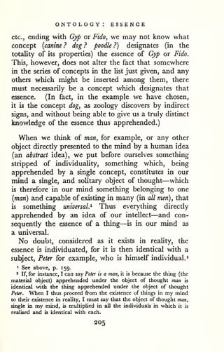 ontology: essence 
etc., ending with Gyp or Fido, we may not know what 
concept {canine ? dog ? poodle ?) designates (in the 
totality of its properties) the essence of Gyp or Fido. 
This, however, does not alter the fact that somewhere 
in the series of concepts in the Ust just given, and any 
others which might be inserted among them, there 
must necessarily be a concept which designates that 
essence. (In fact, in the example we have chosen, 
it is the concept dog, as zoology discovers by indirect 
signs, and without being able to give us a truly distinct 
knowledge of the essence thus apprehended.) 
When we think of man, for example, or any other 
object directly presented to the mind by a human idea 
(an abstract idea), we put before ourselves something 
stripped of individuality, something which, being 
apprehended by a single concept, constitutes in our 
mind a single, and solitary object of thought—which 
is therefore in our mind something belonging to one 
{man) and capable of existing in many (in all men), that 
is something universal.^ Thus everything directly 
apprehended by an idea of our intellect—and con-sequently 
the essence of a thing—is in our mind as 
a universal. 
No doubt, considered as it exists in reality, the 
essence is individuated, for it is then identical with a 
subject, Peter for example, who is himself individual.* 
1 See above, p. 159. 
2 If, for instance, I can say Peter is a man, it is because the thing (the 
material object) apprehended under the object of thought man is 
identical with the thing apprehended under the object of thought 
Peter. When I thus proceed from the existence of things in my mind 
to their existence in reality, I must say that the object of thought man, 
single in my mind, is multiplied in all tlie individuals in which it is 
realised and is identical with each. 
205 
 