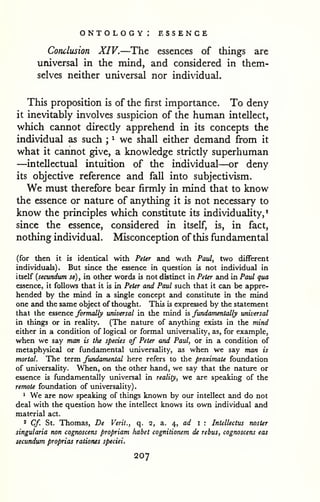 . 
ontology: essence 
Conclusion XIV.—The essences of things are 
universal in the mind, and considered in them-selves 
neither universal nor individual. 
This proposition is of the first importance. To deny 
it inevitably involves suspicion of the human intellect, 
which cannot directly apprehend in its concepts the 
individual as such ; 
^ we shall either demand from it 
what it cannot give, a knowledge strictly superhuman 
—intellectual intuition of the individual—or deny 
its objective reference and fall into subjectivism. 
We must therefore bear firmly in mind that to know 
the essence or nature of anything it is not necessary to 
know the principles which constitute its individuality,* 
since the essence, considered in itself, is, in fact, 
nothing individual. Misconception of this fundamental 
(for then it is identical with Peter and with Paul, two different 
individuals). But since the essence in question is not individual in 
itself {secundum se), in other words is not distinct in Peter and in Paul qua 
essence, it foUovre that it is in Peter and Paul such that it can be appre-hended 
by the mind in a single concept and constitute in the mind 
one and the same object of thought. This is expressed by the statement 
that the essence formally universal in the mind is fundamentally universal 
in things or in reality. (The nature of anything exists in the mind 
either in a condition of logical or formal universality, as, for example, 
when we say man is the species of Peter and Paul, or in a condition of 
metaphysical or fundamental universality, as when we say man is 
mortal. The term fundamental here refers to the proximate foundation 
of universality. When, on the other hand, we say that the nature or 
essence is fundamentally universal in reality, we are speaking of the 
remote foundation of universality) 
1 We are now speaking of things known by our intellect and do not 
deal with the question how the intellect knows its own individual and 
material act. 
2 Cf St. Thomas, De Verit., q. 2, a. ^, ad i ; Intellectus noster 
singularia non cognoscens propriam habet cognitionem de rebus, cognoscens eas 
secundum proprias rationes speciei. 
207 
 