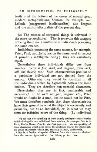 AN INTRODUCTION TO PHILOSOPHY 
truth is at the bottom of the errors of several great 
modern metaphysicians, Spinoza, for example, and 
Leibniz (exaggerated intellectuaiists) , also Bergson 
and the anti-intellectualists of the present day. 
(a) The essence of corporeal things is universal in 
the sense just explained. That is to say, in this category 
of being there are a multitude of individuals possessing 
the same essence. 
Individuals possessing the same essence, for example, 
Peter, Paul, and John, are on the same level in respect 
of primarily intelligible being ; they are essentially 
equal. 
Nevertheless these individuals differ one from 
another. Peter is fair, short, and sanguine, John dark, 
tall, and choleric, etc.^ Such characteristics peculiar to 
a particular individual are not derived from the 
essence. Otherwise they would be identical in all 
the individuals which by hypothesis possess the same 
essence. They are therefore non-essential characters. 
Nevertheless they are, in fact, unalterable and 
necessary. 2 If he were not fair, sanguine, etc., Peter 
would no doubt be a man, but he would not be Peter. 
We must therefore conclude that these characteristics 
have their ground in what the object is necessarily and 
primarily, but as an individual, or, in what we may 
term the individual nature of the thing. (By individual 
1 We are not now speaking of those purely contingent characteristics 
which distinguish one individual from another, for example Peter is in 
Paris, Paul in Rome, Peter is rich, Paul poor, etc. We are speaking of 
those characters which arise out of the constituent being of the individual, 
the innate characters, which are, radically at least, unalterable. 
* But in a fashion altogether different from the characters derived 
from the essence (properties). See below, p. 212, note. 
208 
 