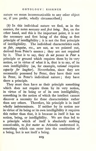 ontology: essence 
nature we mean incommunicable to any other object 
or, if you prefer, wholly circumscribed.) 
{by In this individual nature we find, as in the 
essence, the notes necessary and first being. But, on the 
other hand, and this is the important point, it is not 
the necessary and first being of the thing as first 
principle of intelligibility ; it is not the first principle 
of intelligibility. The individual characteristics such 
as fair, sanguine, etc., are not, as we pointed out, 
derived fi'om Peter's essence ; they are not required 
by it. That is to say, they do not possess in Peter a 
principle or ground which requires them by its ver/ 
notion, or in virtue of what it is, that is to say, of its 
own intelligibility (as, for example, rational requires 
capacity for laughter). Nevertheless, since they are 
necessarily possessed by Peter, they have their root 
in Peter, in Peter's individual nature ; they have 
there a principle. 
They must then have as their principle something 
which does not require them by its very notion, 
in virtue of its being or of its own intelligibility, 
something in the notion of which the intellect cannot 
discover a necessity for these characteristics rather 
than any others. Therefore, his principle is in itself 
wholly indeterminate. If neither by its notion nor 
in virtue of its being or its own intelligibility it requires 
this rather than that, it is because in itself it has no 
notion, being, or intelligibility. We are thus led to 
a principle which of itself is absolutely nothing 
conceivable, to first matter as Aristotle understood it, 
something which can enter into the constitution of 
a being, but is not itself a being. 
209 
 