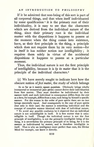 AN INTRODUCTION TO PHILOSOPHY 
If it be admitted that non-being of this sort is part of 
all corporeal things, and that when itself individuated 
by some qualification ^ it is the primary root of their 
individuaUty, it is easy to see that the characters 
which are derived from the individual nature of the 
thing, since their primary root is the individual 
matter with the dispositions it happens to possess at 
the moment when the thing comes into existence, 
have, as their first principle in the thing, a principle 
which does not require them by its very notion—for 
in itself it has neither notion nor intelligibility ; it 
requires them solely in virtue of the accidental 
dispositions it happens to possess at a particular 
moment. 
Thus, the individual nature is not the first principle 
of intelligibility, because it is by its matter that it is the 
principle of the individual characters.' 
{c) We have merely sought to indicate here how the 
obscure notion o^first matter, the study of which belongs 
In so far as it materia signata quantitate. Obviously beings wholly 
incorporeal or immaterial {pwre spirits) cannot derive their individuation 
from first matter. They must therefore be individuated by their 
essence itself, and each individual in consequence differs from the rest 
as a horsef for example, differs from a man, each being by himself a specific 
essence. For this reason in the order of pure spirits there are no two 
beings essentially equal. And consequently in the case of pure spirits 
(but only in their case) the essence is something individual and the 
concept of complete essence identical with that of individual nature. 
* To avoid any possible confusion be it observed that an individual 
nature is not unintelligible in itself. It is first matter that is unin-telligible 
in itself. Though the individual nature is not the first 
principle of intelligibility, is not the primarily' intelligible being of the 
thing, it is nevertheless the primary principle of its being, for it is the 
essence as individuated by matter, and is therefore intelligible in 
itself. That is why an intelligence more perfect than ours, the Divine 
Mind for example, can know it directly. 
210 
 