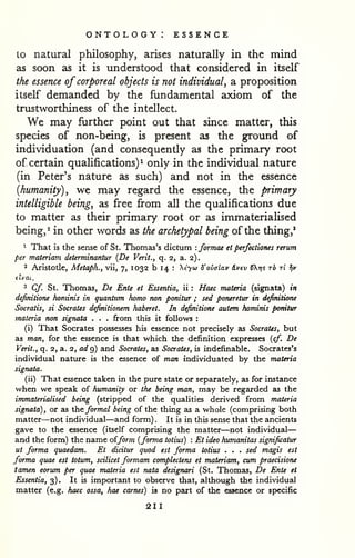 ontology: essence 
— 
to natural philosophy, arises naturally in the mind 
as soon as it is understood that considered in itself 
the essence of corporeal objects is not individual, a proposition 
itself demanded by the fundamental axiom of the 
trustworthiness of the intellect. 
We may further point out that since matter, this 
species of non-being, is present as the ground of 
individuation (and consequently as the primary root 
of certain qualifications)^ only in the individual nature 
(in Peter's nature as such) and not in the essence 
{humanity), we may regard the essence, the primary 
intelligible being, as free from all the qualifications due 
to matter as their primary root or as immaterialised 
being, ^ in other words as the archetypal being of the thing,' 
1 That is the sense of St. Thomas's dictum : formae et perfectiones rerum 
per materiam determinantur {De Verit., q. 2, a. 2). 
2 Aristotle, Metaph., vii, 7, 1032 b 14 : Xtyu 5'ovalav (Lvev CXrji rb tI Jjv 
ilvai. 
^ Cf. St. Thomas, De Ente et Essentia, ii : Haec materia (signata) in 
definitione honiinis in quantum homo non ponitur ; sed poneretur in definitione 
Socratis, si Socrates definitionem haberet. In definitione autem hominis ponitur 
materia non signata . . . from this it follows : 
(i) That Socrates possesses his essence not precisely as Socrates, but 
as man, for the essence is that which the definition expresses {cf. De 
Verit., q. 2, a. 2, at/g) and Socrates, as Socrates, is indefinable, Socrates's 
individual nature is the essence of man individuated by the materia 
signata. 
(ii) That essence taken in the pure state or separately, as for instance 
when we speak of humanity or the being man, may be regarded as the 
immaterialised being (stripped of the qualities derived from materia 
signata), or as the formal being of the thing as a whole (comprising both 
matter—not individual—and form). It is in this sense that the ancients 
gave to the essence (itself comprising the matter—not individual 
and the form) the name oiform {forma totius) : Et ideo humanitas significatur 
ut forma quaedam. Et dicitur quod est forma totius . . . sed magis est 
forma quae est totum, scilicet formam complectens et materiam, cum praecisioru 
tamen eorum per quae materia est nata designari (St. Thomas, De Ente et 
Essentia, 3). It is important to observe that, although the individual 
matter (e.g. haec ossa, hae carnes) is no part of the essence or specific 
211 
 