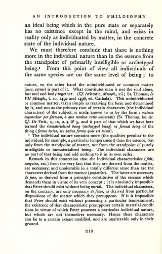 AN INTRODUCTION TO PHILOSOPHY 
an ideal being which in the pure state or separately 
has no existence except in the mind, and exists in 
reality only as individuated by matter, in the concrete 
state of the individual nature. 
We must therefore conclude that there is nothing 
more in the individual nature than in the essence from 
the standpoint of primarily intelligible or archetypal 
being.^ From this point of view all individuals of 
the same species are on the same level of being ; to 
nature, on the other hand the unindividuated or common matter 
{ossa, carnes) is part of it. What constitutes man is not the soul alone, 
but soul and body together. {Cf. Aristotle, Metaph., vii ; St. Thomas, In 
VII Metaph., 1. lo, 1492 and 1496, ed. Cathala). This unindividuated 
or common matter, taken simply as receiving the form and determined 
by it, and not as the primary root of certain characters (the individual 
characters) of the subject, is made known to us by the form : materia 
cognoscitur per formam, a qua sumitur ratio universalis (St. Thomas, loc. cit. 
Cf. De Verit., q. 10, a. 4 fi? 5, and is part of that which we have here 
termed the immaterialised being (archetypal being) or formal being of the 
thing (forma totius, seu potius forma quae est totum). 
^ The individual nature contains more (the qualities peculiar to the 
individual, for example, a particular temperament) than the essence, but 
only from the standpoint of matter, not from the standpoint of purely 
intelligible or immaterialised being. The individual characters are 
no part of that being and add nothing to it in its own order. 
Remark in this connection that the individual characteristics (fair, 
sanguine, etc.) from the very fact that they are derived from the matter, 
are necessary, and unalterable in a totally different sense than are the 
characters derived from the essence (properties) . The latter are necessary 
de jure, as derived from a prmciple constitutive of the essence which 
demands them in virtue of its very concept ; it is absolutely impossible 
that Peter should exist without being mortal. The individual characters, 
on the contrary, are only necessary de facto, as derived from particular 
dispositions of the matter which they presuppose. If it is impossible 
that Peter should exist without possessing a particular temperament, 
the existence of that characteristic presupposes certain material condi-tions 
in virtue of which Peter possesses a particular individual nature, 
but which are not themselves necessary. Hence these characters 
can be to a certain extent modified, and are unalterable only in their 
ground. 
212 
 