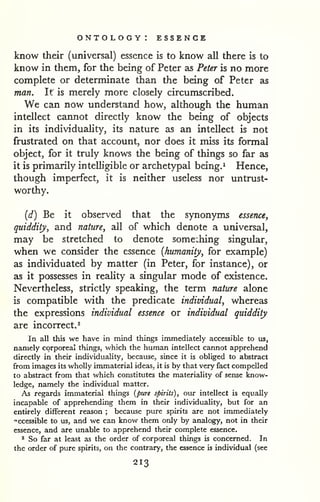 ontology: essence 
know their (universal) essence is to know all there is to 
know in them, for the being of Peter as Peter is no more 
complete or determinate than the being of Peter as 
man. It is merely more closely circumscribed. 
We can now understand how, although the human 
intellect cannot directly know the being of objects 
in its individuality, its nature as an intellect is not 
frustrated on that account, nor does it miss its formal 
object, for it truly knows the being of things so far as 
it is primarily intelligible or archetypal being.^ Hence, 
though imperfect, it is neither useless nor untrust-worthy. 
{d) Be it observed that the synonyms essence, 
quiddity, and nature, all of which denote a universal, 
may be stretched to denote some:hing singular, 
when we consider the essence {humanity, for example) 
as individuated by matter (in Peter, for instance), or 
as it possesses in reality a singular mode of existence. 
Nevertheless, strictly speaking, the term nature alone 
is compatible with the predicate individual, whereas 
the expressions individual essence or individual quiddity 
are incorrect.^ 
In all this we have in mind things immediately accessible to us, 
namely corporeal things, which the human intellect cannot apprehend 
directly in their individuality, because, since it is obliged to abstract 
from images its wholly immaterial ideas, it is by that very fact compelled 
to abstract from that which constitutes the materiality of sense know-ledge, 
namely the individual m.atter. 
As regards immaterial things {pure spirits), our intellect is equally 
incapable of apprehending them in their individuality, but for an 
entirely different reason ; because pure spirits are not immediately 
"ccessible to us, and we can know them only by analogy, not in their 
essence, and are unable to apprehend their complete essence. 
^ So far at least as the order of corporeal things is concerned. In 
the order of pure spirits, on the contrary, the essence is individual (see 
213 
 