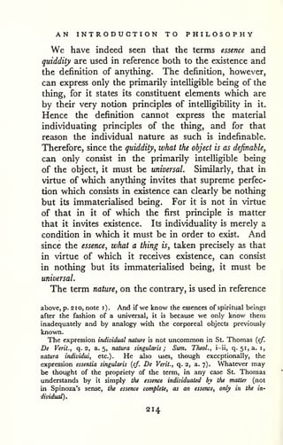 AN INTRODUCTION TO PHILOSOPHY 
We have indeed seen that the terms essence and 
quiddity are used in reference both to the existence and 
the definition of anything. The definition, however, 
can express only the primarily intelligible being of the 
thing, for it states its constituent elements which are 
by their very notion principles of intelligibility in it. 
Hence the definition cannot express the material 
individuating principles of the thing, and for that 
reason the individual nature as such is indefinable. 
Therefore, since the quiddity, what the object is as definable, 
can only consist in the primarily intelligible being 
of the object, it must be universal. Similarly, that in 
virtue of which anything invites that supreme perfec-tion 
which consists in existence can clearly be nothing 
but its immateriaHsed being. For it is not in virtue 
of that in it of which the first principle is matter 
that it invites existence. Its individuality is merely a 
condition in which it must be in order to exist. And 
since the essence, what a thing is, taken precisely as that 
in virtue of which it receives existence, can consist 
in nothing but its immateriaUsed being, it must be 
universal. 
The term nature, on the contrary, is used in reference 
above, p. 2 1 o, note i ) . And if we know the essences of spiritual beings 
after the fashion of a universal, it is because we only know them 
inadequately and by analogy with the corporeal objects previously 
known. 
The expression individual nature is not uncommon in St. Thomas {cf. 
De Verit., q. 2, a. 5, nature singularis ; Sum. Theol., i-ii, q. 51,3, i, 
natura individui, etc.). He also uses, though exceptionally, the 
expression essentia singularis {cf. De Verit., q. 2, a. 7). Whatever may 
be thought of the propriety of the term, in any case St. Thomas 
understands by it simply the essence individuated by the matter (not 
in Spinoza's sense, the essence complete, as an essence, only in the in-dividual). 
214 
 