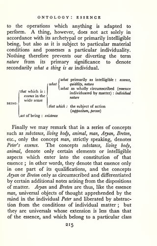 ontology: essence 
to the operations which anything is adapted to 
perform. A thing, however, does not act solely in 
accordance with its archetypal or primarily intelligible 
being, but also as it is subject to particular material 
conditions and possesses a particular individuaUty. 
Nothing therefore prevents our diverting the term 
nature from its primary significance to denote 
secondarily what a thing is as individual. 
(what primarily as intelligible : essence, 
quiddity, nature 
what as wholly circumscribed (essence 
individuated by matter) : individual 
nature 
[that which is : 
essence in the 
wide sense 
BEING -. 
 that which : the subject of action 
{suppositum, person) 
^act of being : existence 
Finally we may remark that in a series of concepts 
such as substance, living body, animal, man, Aryan, Breton, 
etc., only the concept man, strictly speaking, denotes 
Peter's essence. The concepts substance, living body, 
animal, denote only certain elements or intelligible 
aspects which enter into the constitution of that 
essence ; in other words, they denote that essence only 
in one part of its qualifications, and the concepts 
Arjyan or Breton only as circumscribed and differentiated 
by certain additional notes arising from the dispositions 
of matter. Aryan and Breton are thus, like the essence 
man, universal objects of thought apprehended by the 
mind in the individual Peter and liberated by abstrac-tion 
from the conditions of individual matter ; but 
they are universals whose extension is less than that 
of the essence, and which belong to a particular class 
215 
 
