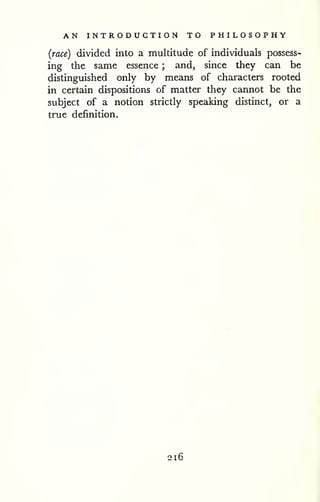 AN INTRODUCTION TO PHILOSOPHY 
(race) divided into a multitude of individuals possess-ing 
the same essence ; and, since they can be 
distinguished only by means of characters rooted 
in certain dispositions of matter they cannot be the 
subject of a notion strictly speaking distinct, or a 
true definition. 
-J 
216 
 