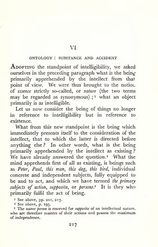 VI 
ONTOLOGY : SUBSTANCE AND ACCIDENT 
Adopting the standpoint of intelligibility, we asked 
ourselves in the preceding paragraph what is the being 
primarily apprehended by the intellect from that 
point of view. We were thus brought to the notioi. 
of essence strictly so-called, or nature (the two terms 
may be regarded as synonymous) ; 
^ what an object 
primarily is as intelligible. 
Let us now consider the being of things no longer 
in reference to intelligibiHty but in reference to 
existence. 
What from this new standpoint is the being which 
immediately presents itself to the consideration of the 
intellect, that to which the latter is directed before 
anything else ? In other words, what is the being 
primarily apprehended by the intellect as existing ? 
We have already answered the question.* What the 
mind apprehends first of all as existing, is beings such 
as Peter, Paul, this man, this dog, this bird, individual 
concrete and independent subjects, fully equipped to 
be and to act, and which we have termed the primary 
subjects of action, supposita, or persons.^ It is they who 
primarily fulfil the act of being. 
1 See above, pp. 201, 213. 
^ See above, p. 195. 
2 The name person is reserved for supposita of an intellectual nature, 
who are therefore masters of their actions and possess the maximum 
of independence. 
217 
 