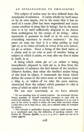 — 
AN INTRODUCTION TO PHILOSOPHY 
The subject of action may be thus defined from the 
standpoint of existence. It exists wholly by itself alone 
or by its own means, not in the sense that it has no 
need of a cause [Peter has been engendered and many 
causes combine to keep him in being) but in the , sense 
that it is by itself sufficiently disposed to be drawn 
from nothingness by the causes of its being taken 
; separately it possesses in itself or in its own nature 
everything necessary to receive existence.^ In this 
sense we may say that it is a being existing by itself 
[per se) or in virtue of itself, in virtue of its own nature, 
ens per se existens. Since a being of this kind exists as 
a whole and in no wise as part of another being or 
subject in which it exists, we may also say that it exists 
in itself, in se. 
A being which exists per se ^ ,or rather a being 
immediately disposed to exist per se, is thus from the 
standpoint of existence the first datum of the intellect. 
Observe further, that when the intellect makes being 
of this kind its object, it transcends the limits which 
define the essence in the strict sense or the nature {what 
a thing is, or rather—if we take the pure essence, 
abstracted from the subject which possesses it 
that in 
virtue of which an object is what it is) 
. 
We are now concerned, as we have already 
* We are speaking here of created subjects. An uncreated (divine) 
Person possesses in himself everything necessary to exist with an 
underived existence. When we say that the suppositum is in no way a 
part of the whole in which it exists, the term whole obviously means 
a whole tliat is one in itself (see p. 250), not a collective whole, for example 
the universe. 
2 This formula is preferable, because existence itself cannot enter 
as a constituent part into the definition of anything created. See 
further St. Thomas, Qpodlib., 2, q. 2, a. 4, arf 2 : ipsttm esse non est de 
ratione suppositi. 
218 
 