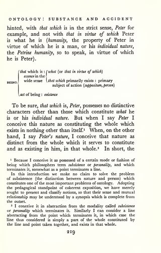 ontology: substance and accident 
hinted, with that which is in the strict sense, Peter for 
example, and not with that in virtue of which Peter 
is what he is {humanity, the property of Peter in 
virtue of which he is a man, or his individual nature, 
the Petrine humanity, so to speak, in virtue of which 
he is Peter). 
' that which is : ( what (or that in virtue of which) 
BEING. 
essence in the J 
wide sense I that which primarily exists : primary 
subject of action {suppositum, person) 
act of being : existence 
To be sure, that which is, Peter, possesses no distinctive 
characters other than those which constitute what he 
is or his individual nature. But when I say Peter I 
conceive this nature as constituting the whole which 
exists in nothing other than itself.^ When, on the other 
hand, I say Petefs nature, I conceive that nature as 
distinct from the whole which it serves to constitute 
and as existing in him, in that whole.* In short, the 
1 Because I conceive it as possessed of a certain mode or fashion of 
being which philosophers term subsistence or personality, and which 
terminates it, somewhat as a point terminates a line. 
In this introduction we make no claim to solve the problem 
of subsistence (the distinction between nature and person) which 
constitutes one of the most important problems of ontology. Adopting 
the pedagogical standpoint of coherent exposition, we have merely 
sought to present and classify notions, so that their sense and mutual 
relationship may be understood by a synopsis which is complete from 
the outset. 
3 I conceive it in abstraction from the modality called subsistence 
or personality which terminates it. Similarly I can consider a line 
abstracting from the point which terminates it, in which case the 
line thus considered is simply a part of the whole constituted by 
the line and point taken together, and exists in that whole. 
219 
 