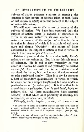 AN INTRODUCTION TO PHILOSOPHY 
subject of action possesses a nature or essence ; the 
concept of that nature or essence taken as such {what 
or that in virtue of which) is not the concept of the subject 
of action {that which) . 
We will now turn to this nature or essence of the 
subject of action. We have just observed that the 
subject of action exists (is capable of existence) in 
virtue of its own nature or its own essence,^ The 
nature or essence of the subject of action is there-fore 
that in virtue of which it is capable of existence 
pure and simple {simpliciter) ; the nature of Peter 
considered as the subject of action is that in virtue of 
which I can say simply Peter exists.^ 
Existence pure and simple is undoubtedly Peter's 
primary or tirst existence. But it is not his sole mode 
of existence. He is sad to-day, yesterday he was 
cheerful ; to-day he exists as sad, yesterday he existed 
as cheerful. He has lost the former existence and 
acquired the latter, but he has not therefore ceased 
to exist purely and simply. That is to say, he possesses 
a host of secondary qualifications in virtue of which 
he exists not only simply {simpliciter) but also under a 
particular aspect {secundum quid). It is thus that he is 
a musician or a philosopher, ill or in good health, happy or 
unhappy, etc. All these qualifications have accrued 
{accidere) to that which he is primarily as existing, are 
increments, or accretions, accidents. 
Philosophy, health, happiness, sorrow ; all these are so 
' In virtue of Its essence in the strict sense of the term in the case of 
a purely spiritual subject, in virtue of its nature in the sense of 
individual nature in the case of a corporeal subject. (See p. 235, 
note I.) 
* That is to say, Vk'ithout regard to any particular point of view, 
w^ithout modifying my thought by any addition. 
220 
 