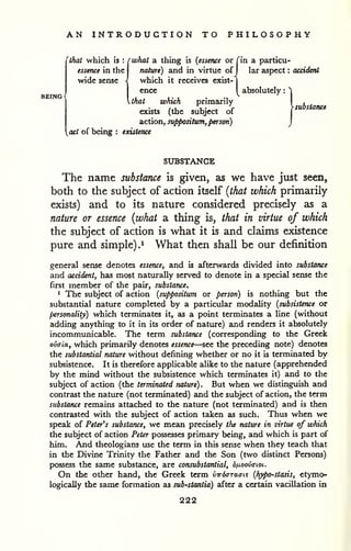 AN INTRODUCTION TO PHILOSOPHY 
'thai which is : rwhat a thing is (essence or Tin a particu-essence 
in the nature) and in virtue of 
J lar aspect : accident 
wide sense - which it receives exist-j 
ence y absolutely : ^ 
Ahat which primarily . , 
/., , . ^ v ysubstance 
exists (the subject of 
| 
aiction,suppontum, person) j 
act of being : existence 
SUBSTANCE 
The name substance is given, as we have just seen, 
both to the subject of action itself {that which primarily 
exists) and to its nature considered precisely as a 
nature or essence {what a thing is, that in virtue of which 
the subject of action is what it is and claims existence 
pure and simple).^ What then shall be our definition 
general sense denotes essence, and is afterwards divided into substance 
ajid accident, has most naturally served to denote in a special sense the 
first member of the pair, substance. 
1 The subject of action (suppositum or person) is nothing but the 
substantial nature completed by a particular modality {subsistence or 
personality) which terminates it, as a point terminates a line (without 
adding anything to it in its order of nature) and renders it absolutely 
incommunicable. The term substance (corresponding to the Greek 
ovffia, which primarily denotes essence—see the preceding note) denotes 
the substantial nature without defining whether or no it is terminated by 
subsistence. It is therefore applicable alike to the nature (apprehended 
by the mind without the subsistence which terminates it) and to the 
subject of action (the terminated nature). But when we distinguish and 
contrast the nature (not terminated) and the subject of action, the term 
substance remains attached to the nature (not terminated) and is then 
contrasted with the subject of action taken as such. Thus when we 
speak of Peter's substance, we mean precisely the nature in virtue of which 
the subject of action Peter possesses primary being, and which is part of 
him. And theologians use the term in this sense when they teach that 
in the Divine Trinity the Father and the Son (two distinct Persons) 
possess the same substance, are consubstantial, ojuoovaioi. 
On the other hand, the Greek term vwixTTaai.^ {hypo-stasis, etymo-logically 
the same formation as sub'Stantia) after a certain vacillation in 
222 
 