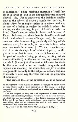 — 
ontology: substance and accident 
of substance ? Being receiving existence of itself {per 
se) or in virtue of itself in the unqualified sense adopted 
above ? No. For so understood the definition applies 
only to the subject of action ; absolutely speaking, it 
alone 
Peter for example—exists as a whole, and not 
as part of a being or subject in which it exists. Its 
nature, on the contrary, is part of itself and exists in 
itself. Peter's nature exists in Peter, and is part of 
Peter. It is true that since Peter is himself constituted 
by it, and exists in virtue of it {per earn), this nature 
does not exist in something previously existing which 
receives it (as, for example, sorrow exists in Peter, who 
was previously in existence). We can therefore say 
that it exists (is capable of existence) per se, in the 
precise sense that in order to exist it has no need to 
be part of another being previously existing which 
receives it in itself, but that on the contrary it constitutes 
the whole (the subject of action) which exists by itself. 
In this sense and, if we are careful to quaUfy and 
explain our meaning, the description ens per se existens 
is appUcable not only to the subject of action, but also 
to its nature, and may therefore serve as the definition 
of substance.^ 
(The same is true of the expression ens in se existens.) 
its employment, came finally to denote the subject of action taken 
as such [person) and is used exclusively in this sense. It is thus 
contrasted with substance understood as a nature not terminated by 
subsistence. 
Were we tempted to deny the vital importance of these abstract 
concepts and distinctions, we might recollect that for the word b/j-oovaios, 
on which the true understanding of the Trinity depends, but which 
differs only by an iota from the unorthodox term dfioiovcrioi, Catholics 
were willing, when the Arian heresy flourished, to suffer every kind of 
persecution, and sometimes even death. 
* Cf. John of St. Thomas, Cursus philos., i, Log. ii, q. 15, a. i. 
223 
 